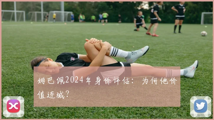 姆巴佩2024年身价评估：为何他价值连城？