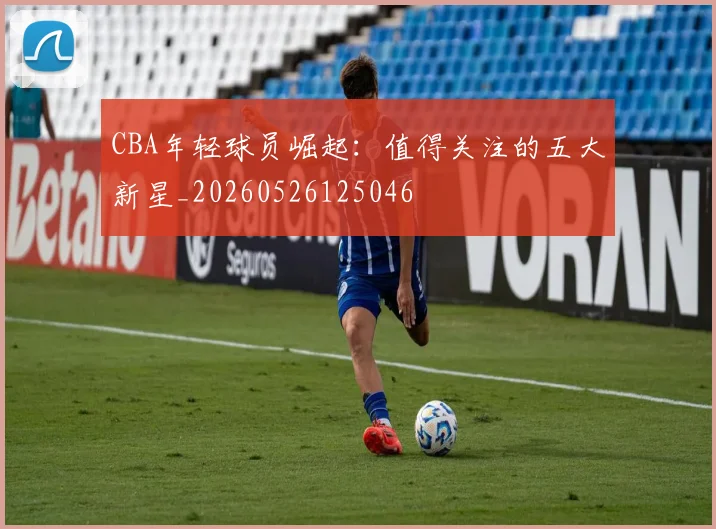 CBA年轻球员崛起:值得关注的五大新星_20260526125046