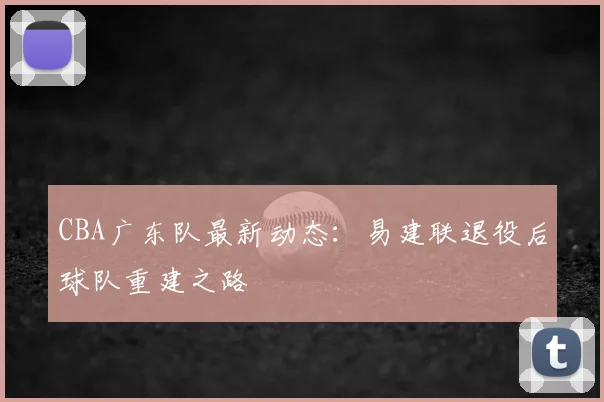 CBA广东队最新动态:易建联退役后球队重建之路