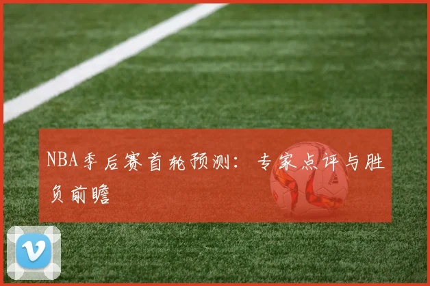 NBA季后赛首轮预测:专家点评与胜负前瞻