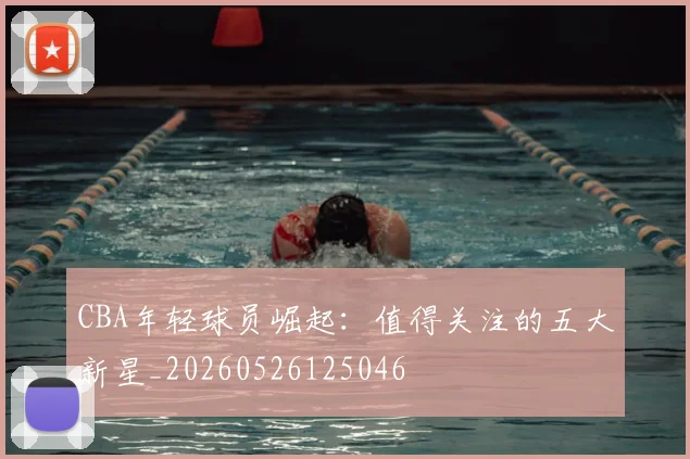 CBA年轻球员崛起:值得关注的五大新星_20260526125046