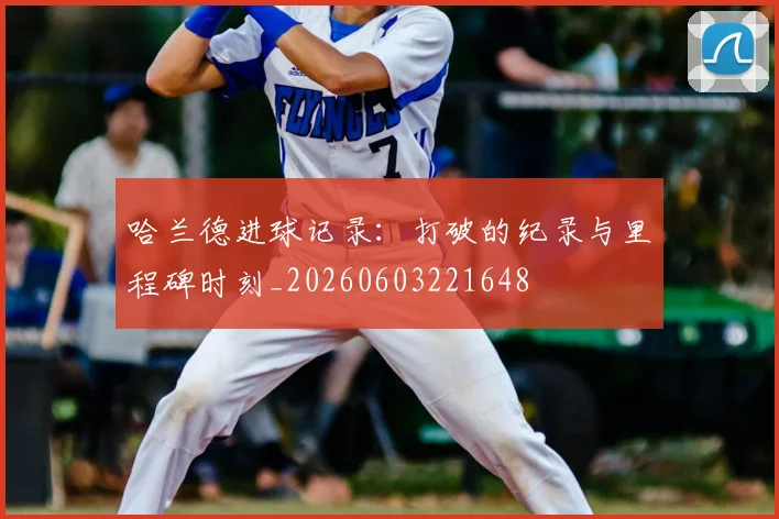 哈兰德进球记录：打破的纪录与里程碑时刻_20260603221648