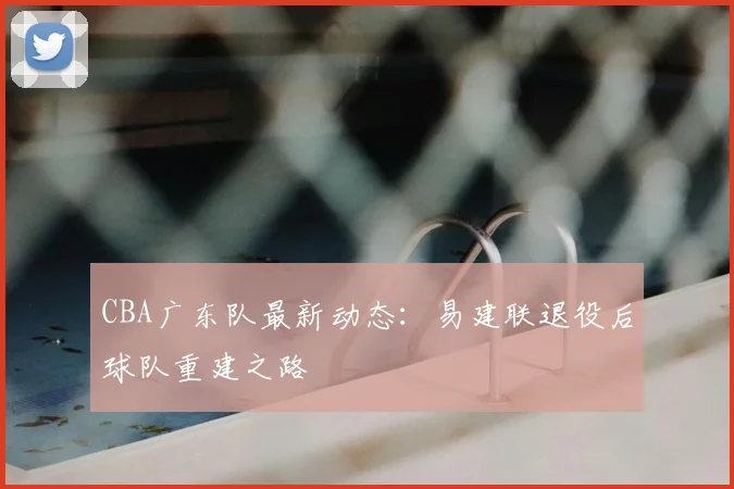 CBA广东队最新动态:易建联退役后球队重建之路