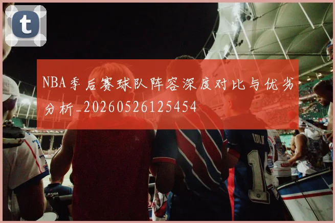 NBA季后赛球队阵容深度对比与优劣分析_20260526125454