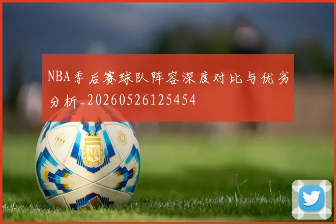 NBA季后赛球队阵容深度对比与优劣分析_20260526125454