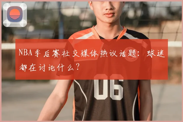 NBA季后赛社交媒体热议话题:球迷都在讨论什么?